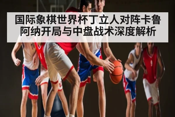 国际象棋世界杯丁立人对阵卡鲁阿纳开局与中盘战术深度解析