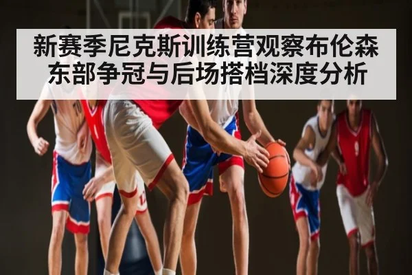 新赛季尼克斯训练营观察布伦森 东部争冠与后场搭档深度分析